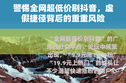警惕全网超低价刷抖音，虚假捷径背后的重重风险